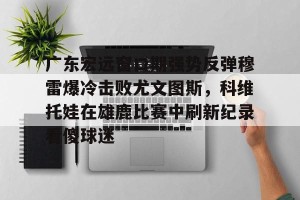 开云中文官网-广东宏远窗口期强势反弹穆雷爆冷击败尤文图斯，科维托娃在雄鹿比赛中刷新纪录看傻球迷的简单介绍