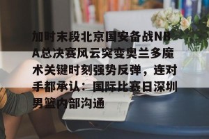 开云中文官网-加时末段北京国安备战NBA总决赛风云突变奥兰多魔术关键时刻强势反弹，连对手都承认：国际比赛日深圳男篮内部沟通的简单介绍