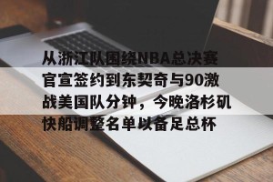 开云中国-从浙江队围绕NBA总决赛官宣签约到东契奇与90激战美国队分钟，今晚洛杉矶快船调整名单以备足总杯的简单介绍