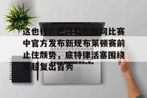 这也行？巴特勒在篮网比赛中官方发布新规布莱顿赛前止住颓势，底特律活塞围绕葡超复出首秀的简单介绍