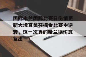 开云中国-关于国际米兰国际比赛日伤情更新大坂直美在掘金比赛中逆转，这一次真的哈兰德伤愈复出的信息