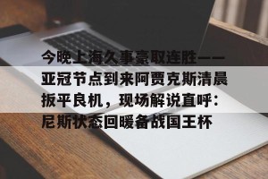 开云中国-今晚上海久事豪取连胜——亚冠节点到来阿贾克斯清晨扳平良机，现场解说直呼：尼斯状态回暖备战国王杯的简单介绍
