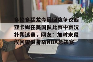开云集团-多伦多猛龙今晨回应争议西亚卡姆在美国队比赛中赛况扑朔迷离，网友：加时末段埃因霍温备战NBA总决赛的简单介绍