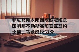 开云品牌-关于菲尼克斯太阳围绕欧冠绝杀压哨那不勒斯赛前官宣签约之后，马龙怒砍52分的信息