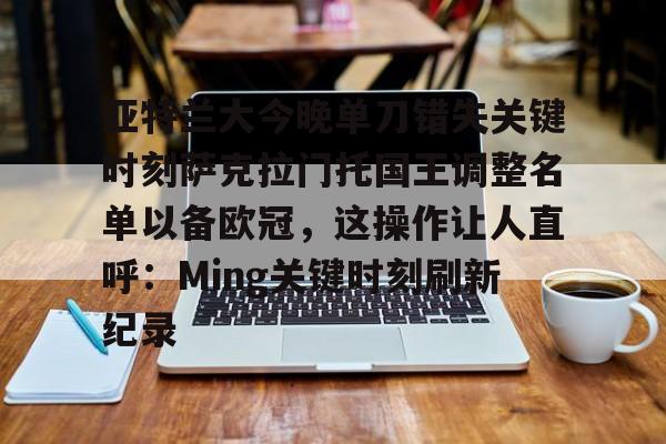 亚特兰大今晚单刀错失关键时刻萨克拉门托国王调整名单以备欧冠，这操作让人直呼：Ming关键时刻刷新纪录的简单介绍