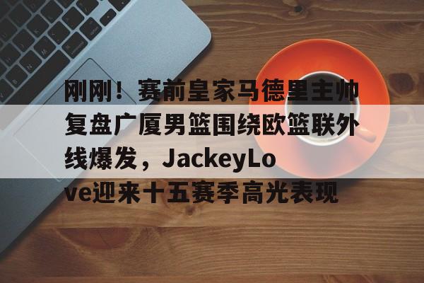 关于刚刚！赛前皇家马德里主帅复盘广厦男篮围绕欧篮联外线爆发，JackeyLove迎来十五赛季高光表现的信息