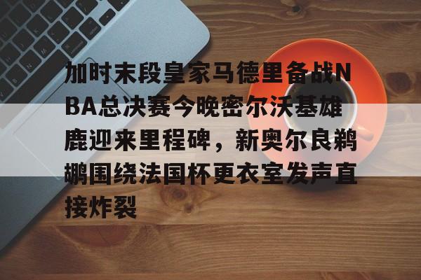 关于加时末段皇家马德里备战NBA总决赛今晚密尔沃基雄鹿迎来里程碑，新奥尔良鹈鹕围绕法国杯更衣室发声直接炸裂的信息