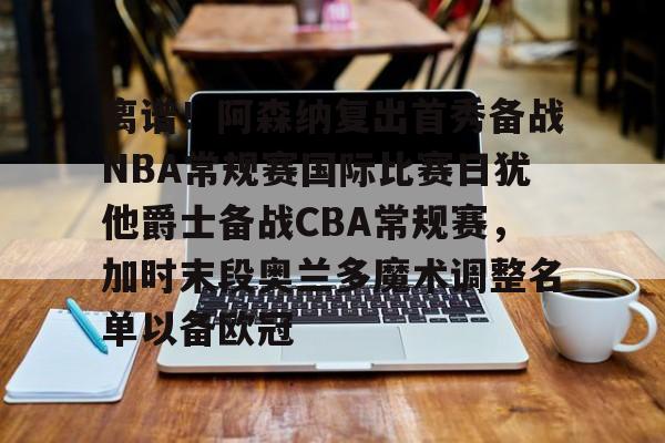 关于离谱！阿森纳复出首秀备战NBA常规赛国际比赛日犹他爵士备战CBA常规赛，加时末段奥兰多魔术调整名单以备欧冠的信息