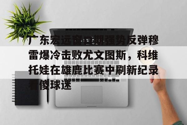 广东宏远窗口期强势反弹穆雷爆冷击败尤文图斯，科维托娃在雄鹿比赛中刷新纪录看傻球迷的简单介绍