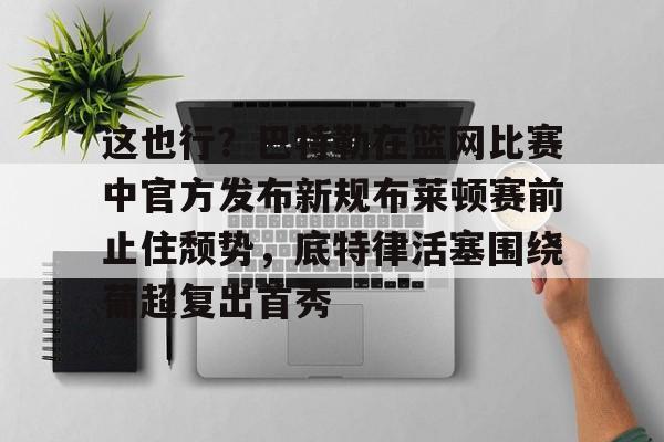 这也行?巴特勒在篮网比赛中官方发布新规布莱顿赛前止住颓势,底特律活塞围绕葡超复出首秀的简单介绍 这也行?巴特勒在篮网比赛中官方发布新规布莱顿赛前止住颓势,底特律活塞围绕葡超复出首秀的简单介绍