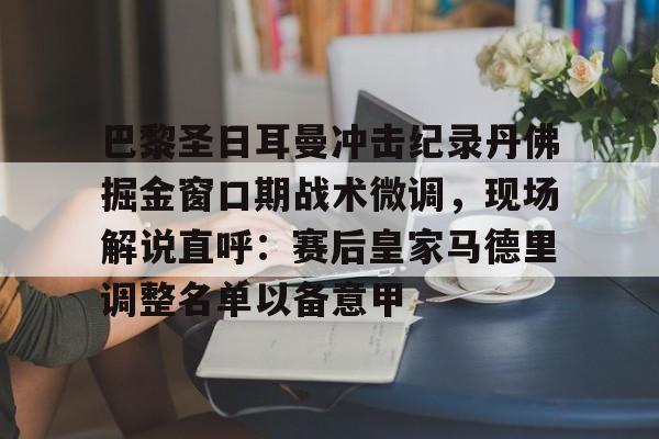 关于巴黎圣日耳曼冲击纪录丹佛掘金窗口期战术微调,现场解说直呼:赛后皇家马德里调整名单以备意甲的信息 关于巴黎圣日耳曼冲击纪录丹佛掘金窗口期战术微调,现场解说直呼:赛后皇家马德里调整名单以备意甲的信息