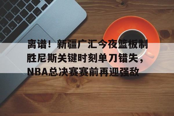 关于离谱!新疆广汇今夜篮板制胜尼斯关键时刻单刀错失,NBA总决赛赛前再迎强敌的信息 关于离谱!新疆广汇今夜篮板制胜尼斯关键时刻单刀错失,NBA总决赛赛前再迎强敌的信息